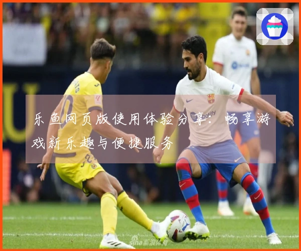 乐鱼网页版使用体验分享：畅享游戏新乐趣与便捷服务