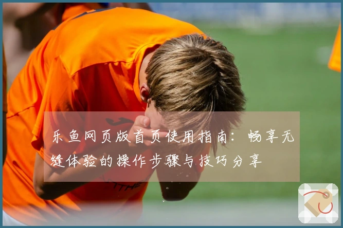 乐鱼网页版首页使用指南：畅享无缝体验的操作步骤与技巧分享