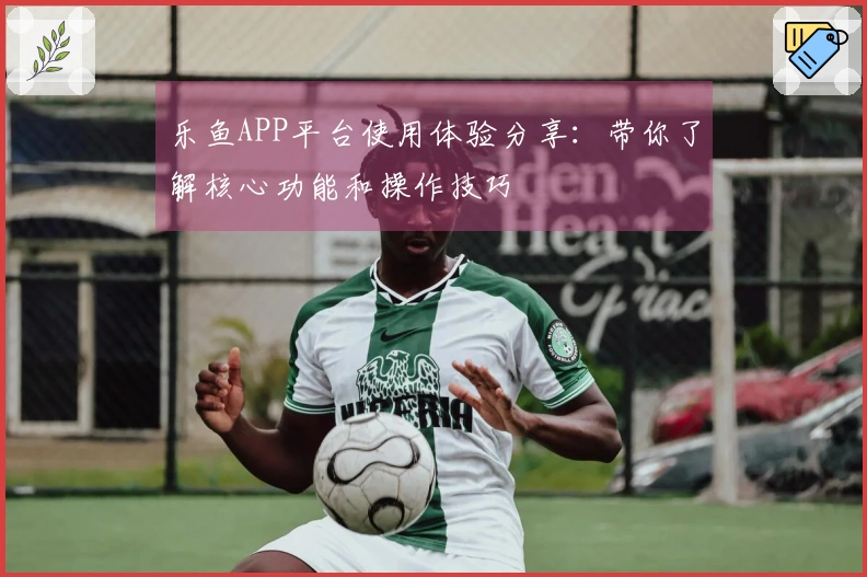 乐鱼APP平台使用体验分享：带你了解核心功能和操作技巧