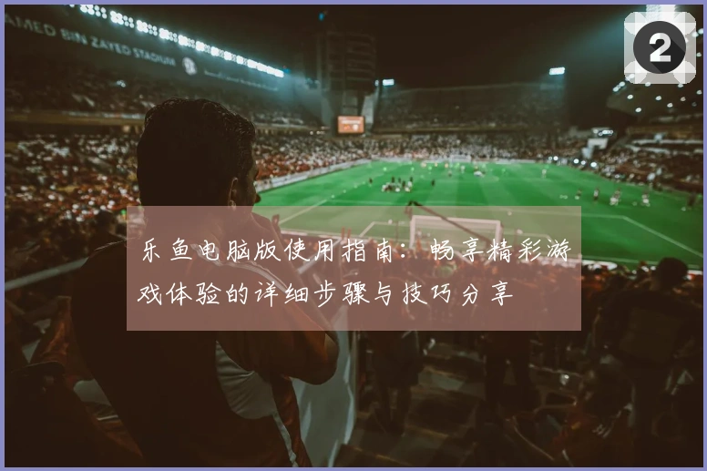 乐鱼电脑版使用指南：畅享精彩游戏体验的详细步骤与技巧分享