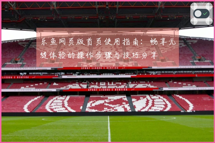 乐鱼网页版首页使用指南：畅享无缝体验的操作步骤与技巧分享
