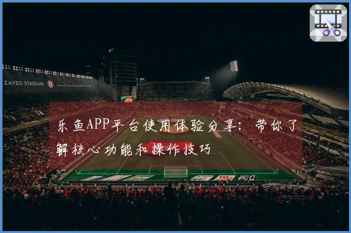 乐鱼APP平台使用体验分享：带你了解核心功能和操作技巧