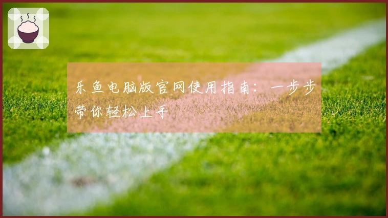 乐鱼电脑版官网使用指南：一步步带你轻松上手