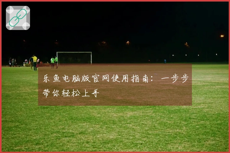 乐鱼电脑版官网使用指南：一步步带你轻松上手