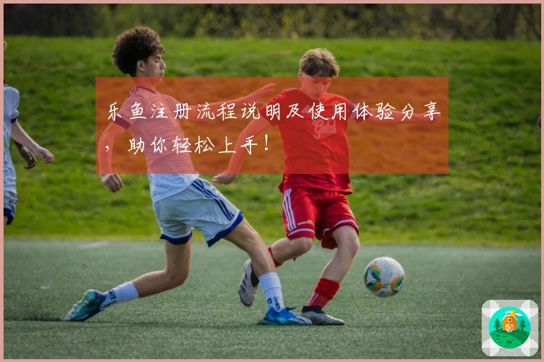 乐鱼注册流程说明及使用体验分享，助你轻松上手！