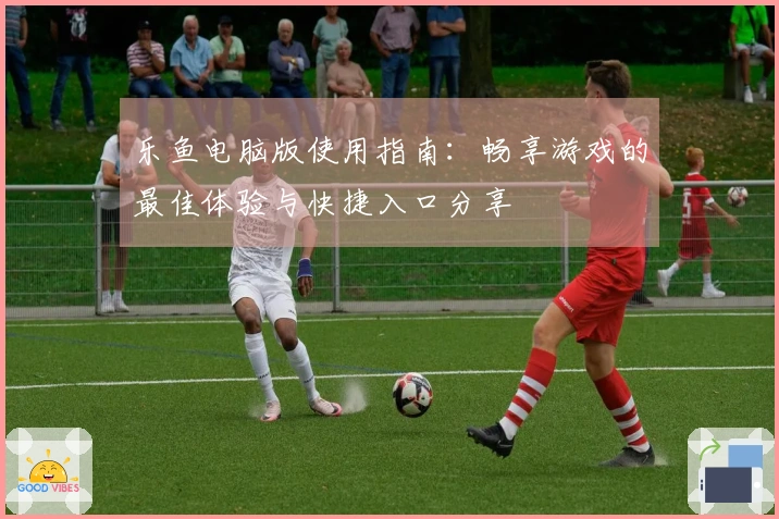 乐鱼电脑版使用指南：畅享游戏的最佳体验与快捷入口分享