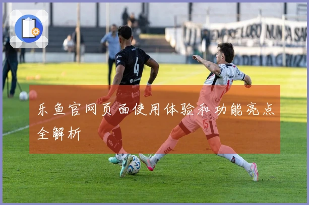 乐鱼官网页面使用体验和功能亮点全解析