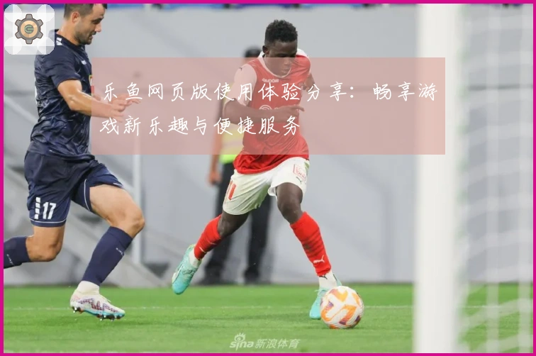 乐鱼网页版使用体验分享：畅享游戏新乐趣与便捷服务
