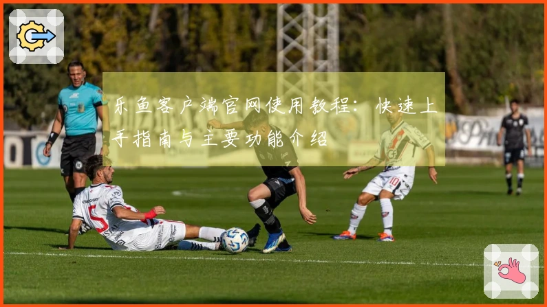 乐鱼客户端官网使用教程：快速上手指南与主要功能介绍