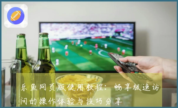 乐鱼网页版使用教程:畅享极速访问的操作体验与技巧分享