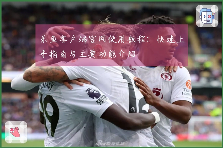 乐鱼客户端官网使用教程：快速上手指南与主要功能介绍