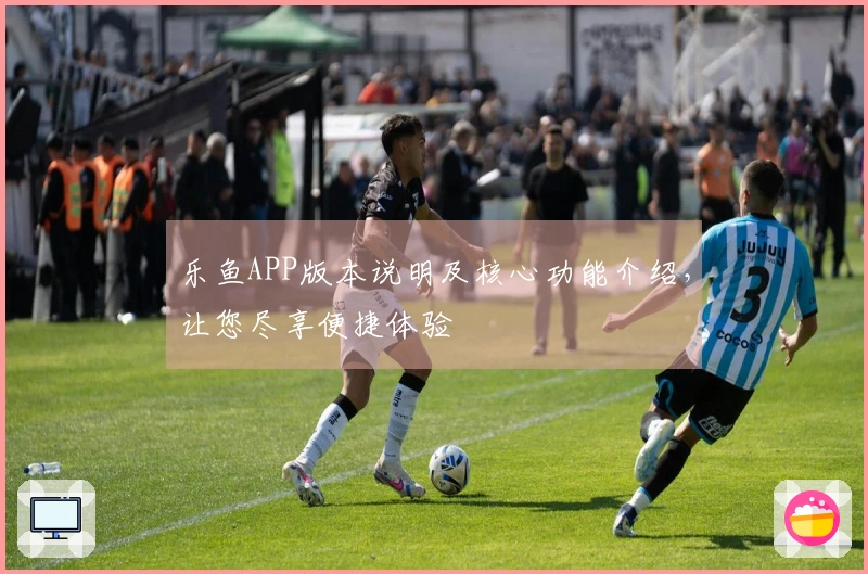 乐鱼APP版本说明及核心功能介绍，让您尽享便捷体验