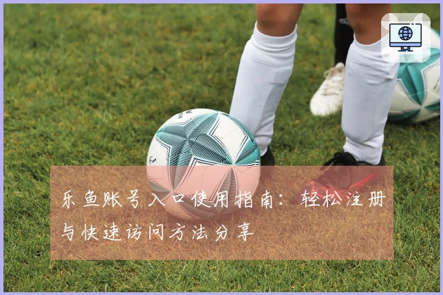 乐鱼账号入口使用指南：轻松注册与快速访问方法分享